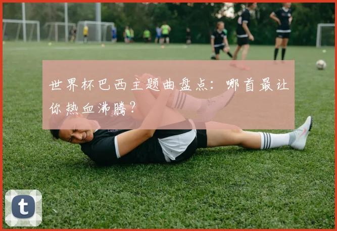 世界杯巴西主题曲盘点：哪首最让你热血沸腾？