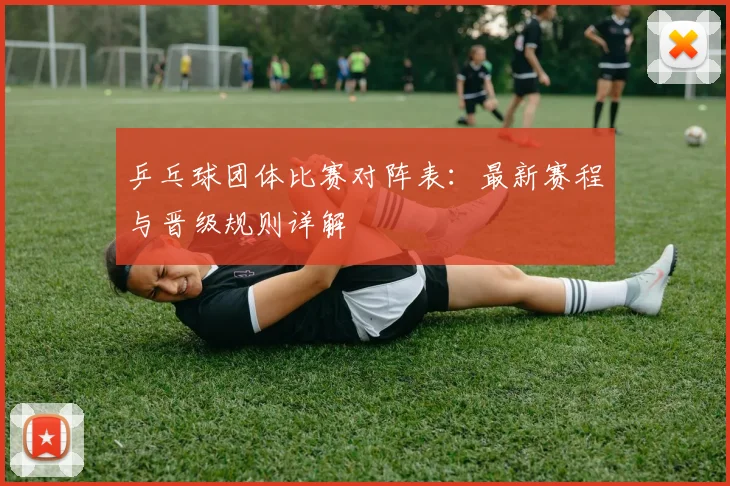 乒乓球团体比赛对阵表:最新赛程与晋级规则详解