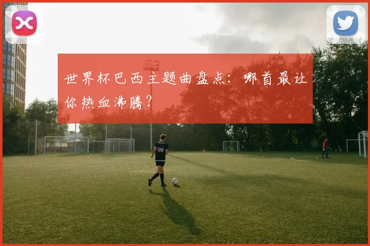 世界杯巴西主题曲盘点：哪首最让你热血沸腾？