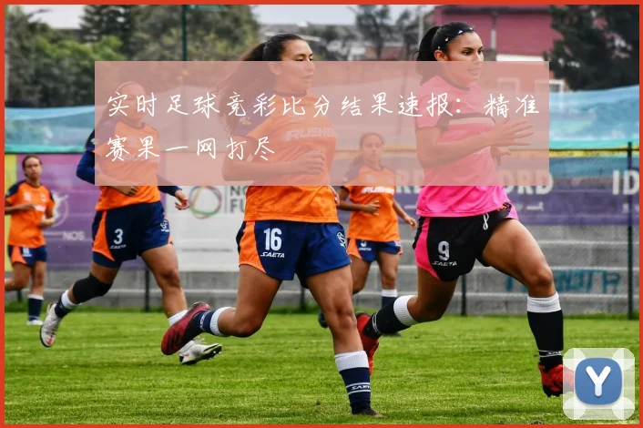 实时足球竞彩比分结果速报：精准赛果一网打尽